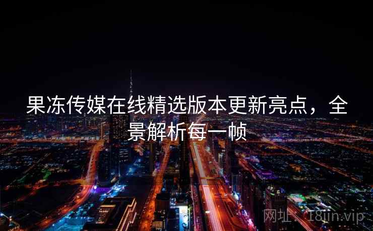 果冻传媒在线精选版本更新亮点,全景解析每一帧 果冻传媒在线精选版本更新亮点,全景解析每一帧