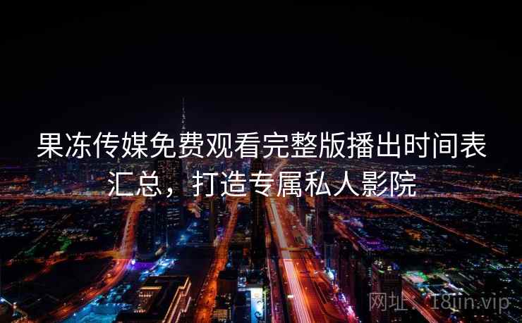 果冻传媒免费观看完整版播出时间表汇总，打造专属私人影院