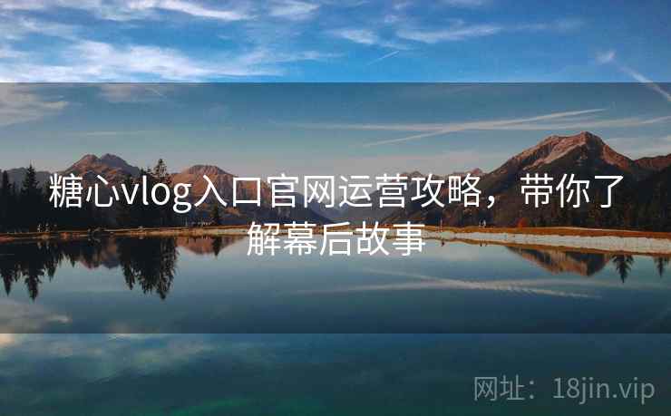糖心vlog入口官网运营攻略，带你了解幕后故事