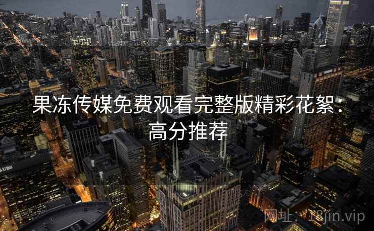 果冻传媒免费观看完整版精彩花絮：高分推荐