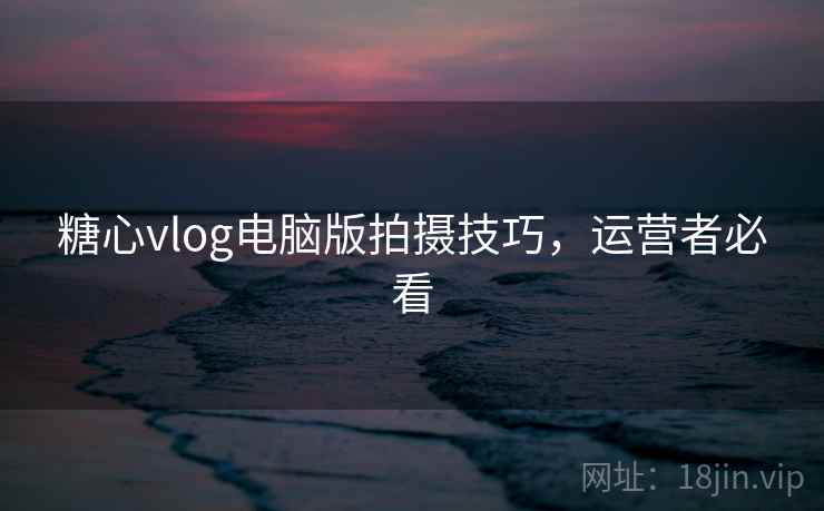 糖心vlog电脑版拍摄技巧,运营者必看 糖心vlog电脑版拍摄技巧,运营者必看