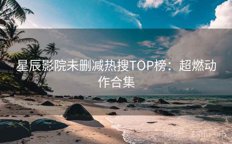 星辰影院未删减热搜TOP榜:超燃动作合集 星辰影院未删减热搜TOP榜:超燃动作合集