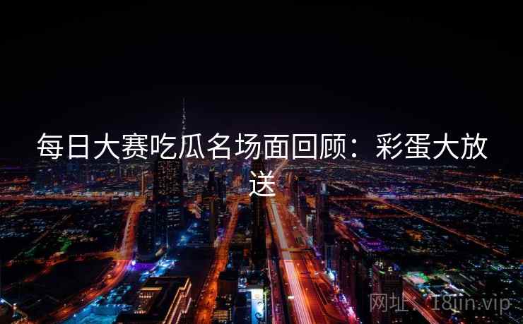 每日大赛吃瓜名场面回顾：彩蛋大放送